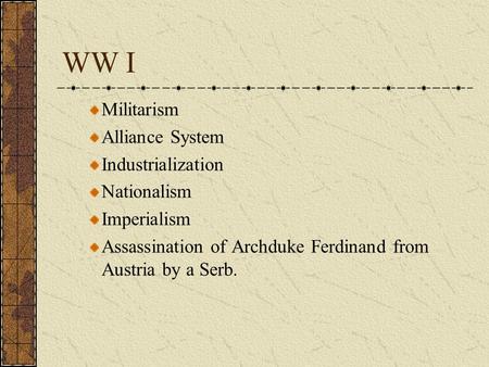 WW I Militarism Alliance System Industrialization Nationalism Imperialism Assassination of Archduke Ferdinand from Austria by a Serb.