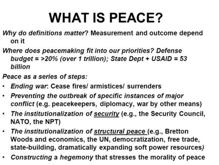 WHAT IS PEACE? Why do definitions matter? Measurement and outcome depend on it Where does peacemaking fit into our priorities? Defense budget = >20% (over.