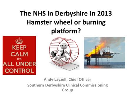 The NHS in Derbyshire in 2013 Hamster wheel or burning platform? Andy Layzell, Chief Officer Southern Derbyshire Clinical Commissioning Group.