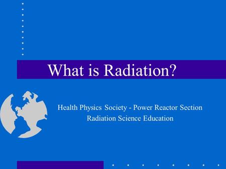 What is Radiation? Health Physics Society - Power Reactor Section Radiation Science Education.