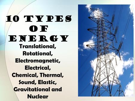 10 TYPES OF ENERGY Translational, Rotational, Electromagnetic, Electrical, Chemical, Thermal, Sound, Elastic, Gravitational and Nuclear.