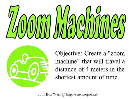 Junk Box  Objective: Create a zoom machine that will travel a distance of 4 meters in the shortest amount of time.