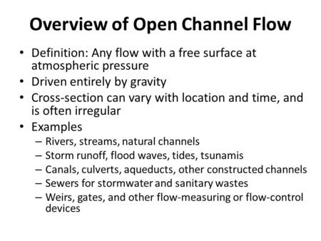 Overview of Open Channel Flow Definition: Any flow with a free surface at atmospheric pressure Driven entirely by gravity Cross-section can vary with location.