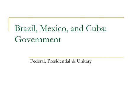 Brazil, Mexico, and Cuba: Government Federal, Presidential & Unitary.