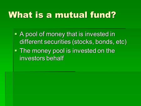 What is a mutual fund?  A pool of money that is invested in different securities (stocks, bonds, etc)  The money pool is invested on the investors behalf.