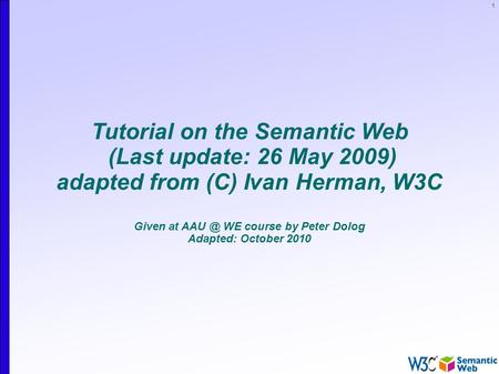 1 Tutorial on the Semantic Web (Last update: 26 May 2009) adapted from (C) Ivan Herman, W3C Given at WE course by Peter Dolog Adapted: October 2010.