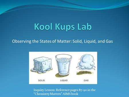 Observing the States of Matter: Solid, Liquid, and Gas Inquiry Lesson: Reference pages 87-90 in the “Chemistry Matters” AIMS book.