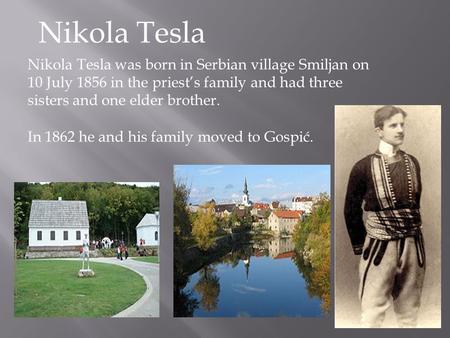 Nikola Tesla Nikola Tesla was born in Serbian village Smiljan on 10 July 1856 in the priest’s family and had three sisters and one elder brother. In 1862.