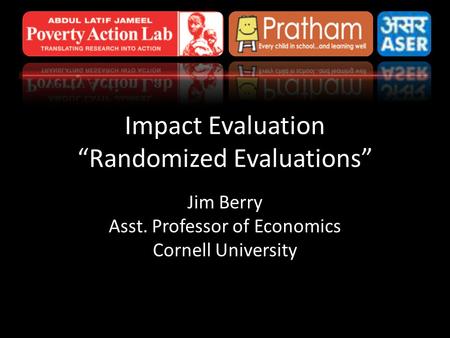 Impact Evaluation “Randomized Evaluations” Jim Berry Asst. Professor of Economics Cornell University.