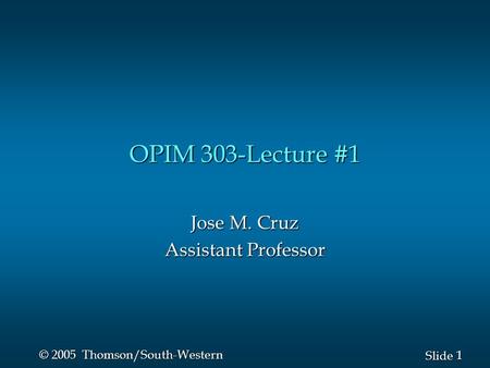 1 1 Slide © 2005 Thomson/South-Western OPIM 303-Lecture #1 Jose M. Cruz Assistant Professor.