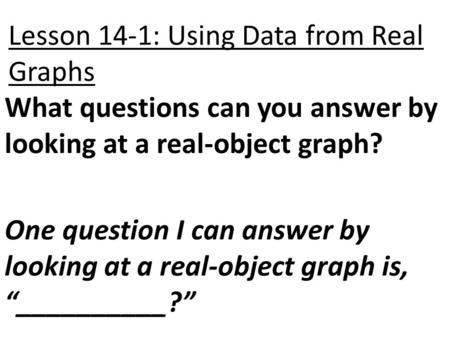 Lesson 14-1: Using Data from Real Graphs What questions can you answer by looking at a real-object graph? One question I can answer by looking at a real-object.