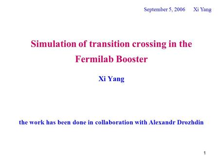 1 Simulation of transition crossing in the Fermilab Booster Xi Yang September 5, 2006 Xi Yang the work has been done in collaboration with Alexandr Drozhdin.