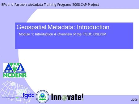 2008 EPA and Partners Metadata Training Program: 2008 CAP Project Geospatial Metadata: Introduction Module 1: Introduction & Overview of the FGDC CSDGM.