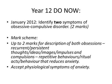 Year 12 DO NOW: January 2012: Identify two symptoms of obsessive-compulsive disorder. (2 marks) Mark scheme: Up to 2 marks for description of both obsessions.