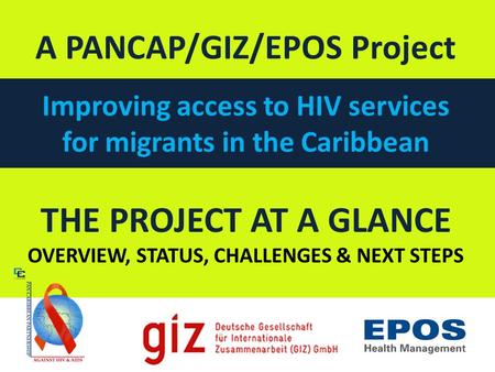 THE PROJECT AT A GLANCE OVERVIEW, STATUS, CHALLENGES & NEXT STEPS A PANCAP/GIZ/EPOS Project Improving access to HIV services for migrants in the Caribbean.