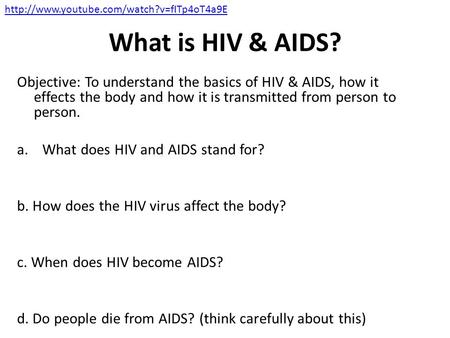 Http://www.youtube.com/watch?v=fITp4oT4a9E What is HIV & AIDS? Objective: To understand the basics of HIV & AIDS, how it effects the body and how it is.