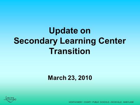 MONTGOMERY COUNTY PUBLIC SCHOOLS ROCKVILLE, MARYLAND Update on Secondary Learning Center Transition March 23, 2010.