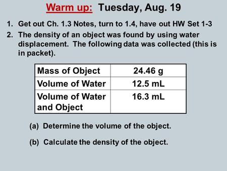 Warm up: Tuesday, Aug. 19 1.Get out Ch. 1.3 Notes, turn to 1.4, have out HW Set 1-3 2.The density of an object was found by using water displacement. The.