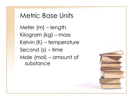 Metric Base Units Meter (m) – length Kilogram (kg) – mass Kelvin (K) – temperature Second (s) – time Mole (mol) – amount of substance.
