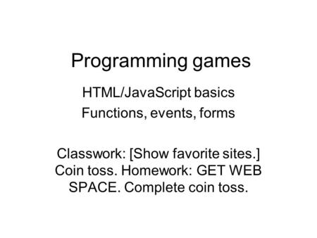 Programming games HTML/JavaScript basics Functions, events, forms Classwork: [Show favorite sites.] Coin toss. Homework: GET WEB SPACE. Complete coin toss.