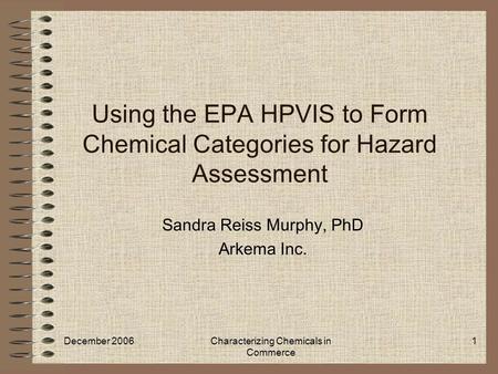December 2006Characterizing Chemicals in Commerce 1 Using the EPA HPVIS to Form Chemical Categories for Hazard Assessment Sandra Reiss Murphy, PhD Arkema.