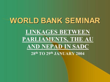 WORLD BANK SEMINAR LINKAGES BETWEEN PARLIAMENTS, THE AU AND NEPAD IN SADC 28 th TO 29 th JANUARY 2004.