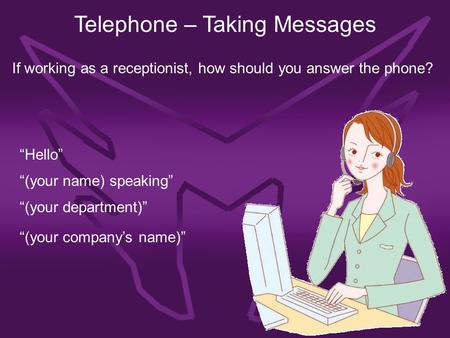 Telephone – Taking Messages If working as a receptionist, how should you answer the phone? “Hello” “(your name) speaking” “(your department)” “(your company’s.