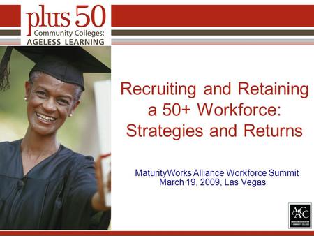 Recruiting and Retaining a 50+ Workforce: Strategies and Returns MaturityWorks Alliance Workforce Summit March 19, 2009, Las Vegas.