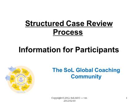 Structured Case Review Process Information for Participants The SoL Global Coaching Community Copyright © 2012, SoL GCC — ver. 2012-02-10 1.
