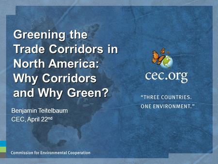 Greening the Trade Corridors in North America: Why Corridors and Why Green? Benjamin Teitelbaum CEC, April 22 nd.