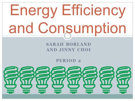 SARAH BORLAND AND JINNY CHOI PERIOD 2 Energy Efficiency and Consumption.