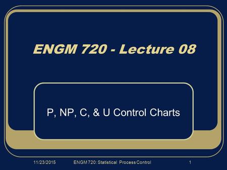 11/23/2015ENGM 720: Statistical Process Control1 ENGM 720 - Lecture 08 P, NP, C, & U Control Charts.