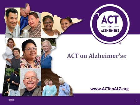 ©2013 www.ACTonALZ.org 1 ACT on Alzheimer’s ®. What is ACT on Alzheimer’s? statewide collaborative volunteer driven 60+ ORGANIZATIONS 300+ INDIVIDUALS.