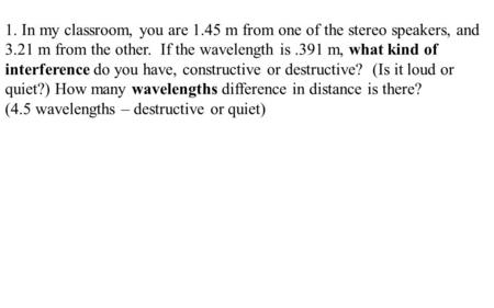 1. In my classroom, you are 1.45 m from one of the stereo speakers, and 3.21 m from the other. If the wavelength is.391 m, what kind of interference do.