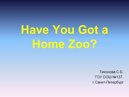 Have You Got a Home Zoo? Тихонова С.Б. ГОУ СОШ №137, г.Санкт-Петербург.