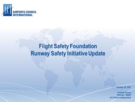 Flight Safety Foundation Runway Safety Initiative Update October 25, 2007 Thomas Romig Manager, Safety ACI World Headquarters.