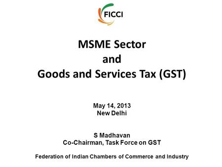 MSME Sector and Goods and Services Tax (GST) May 14, 2013 New Delhi S Madhavan Co-Chairman, Task Force on GST Federation of Indian Chambers of Commerce.
