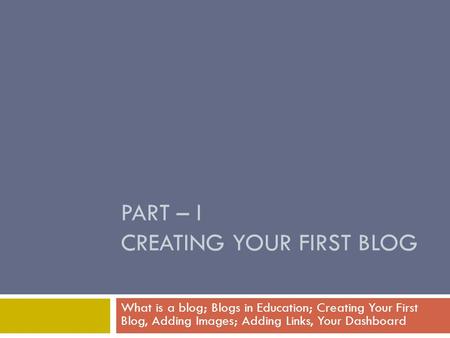 PART – I CREATING YOUR FIRST BLOG What is a blog; Blogs in Education; Creating Your First Blog, Adding Images; Adding Links, Your Dashboard.