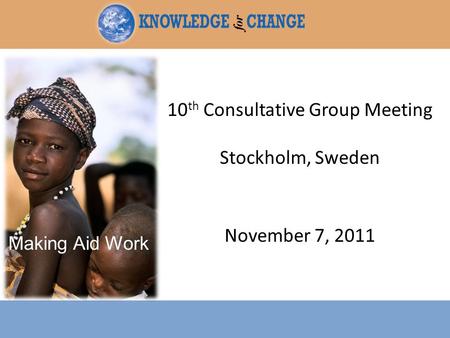 10 th Consultative Group Meeting Stockholm, Sweden November 7, 2011 Making Aid Work.