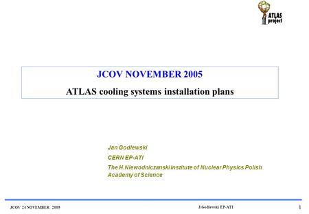 JCOV 24 NOVEMBER 2005 J.Godlewski EP-ATI 1 JCOV NOVEMBER 2005 ATLAS cooling systems installation plans Jan Godlewski CERN EP-ATI The H.Niewodniczanski.