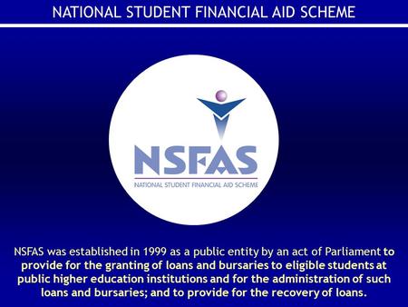 NATIONAL STUDENT FINANCIAL AID SCHEME NSFAS was established in 1999 as a public entity by an act of Parliament to provide for the granting of loans and.