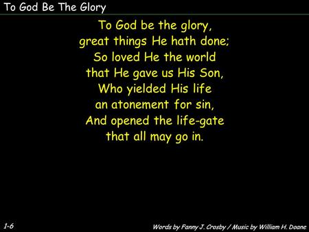 1-6 To God be the glory, great things He hath done; So loved He the world that He gave us His Son, Who yielded His life an atonement for sin, And opened.