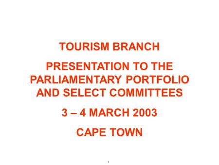 1 TOURISM BRANCH PRESENTATION TO THE PARLIAMENTARY PORTFOLIO AND SELECT COMMITTEES 3 – 4 MARCH 2003 CAPE TOWN.
