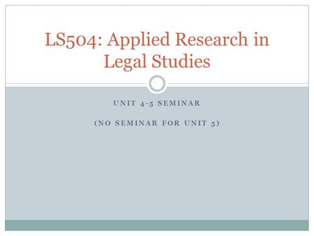UNIT 4-5 SEMINAR (NO SEMINAR FOR UNIT 5) LS504: Applied Research in Legal Studies.