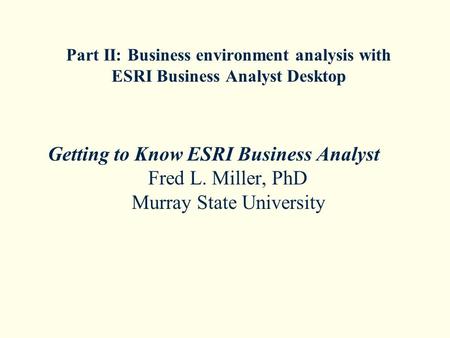 Part II: Business environment analysis with ESRI Business Analyst Desktop Getting to Know ESRI Business Analyst Fred L. Miller, PhD Murray State University.