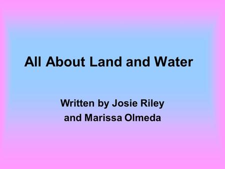 All About Land and Water Written by Josie Riley and Marissa Olmeda.