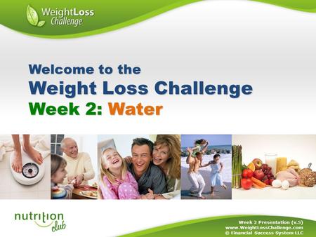 Week 2: Water Week 2 Presentation (v.5) www.WeightLossChallenge.com © Financial Success System LLC Welcome to the Weight Loss Challenge.