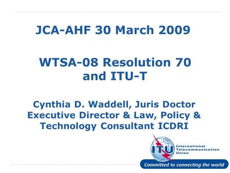 International Telecommunication Union JCA-AHF 30 March 2009 WTSA-08 Resolution 70 and ITU-T Cynthia D. Waddell, Juris Doctor Executive Director & Law,