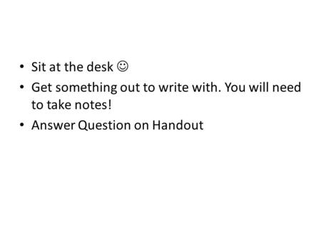 Sit at the desk Get something out to write with. You will need to take notes! Answer Question on Handout.
