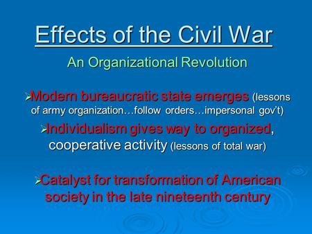 Effects of the Civil War An Organizational Revolution  Modern bureaucratic state emerges (lessons of army organization…follow orders…impersonal gov’t)